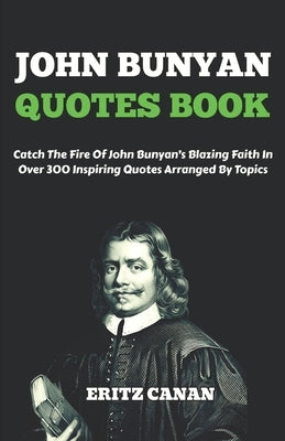 John Bunyan Quotes Book: Catch The Fire Of John Bunyan's Blazing Faith In Over 300 Inspiring Quotes Arranged By Topics by Canan, Eritz