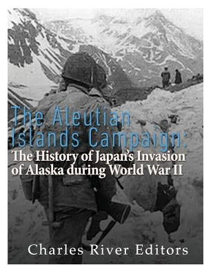 The Aleutian Islands Campaign: The History of Japan's Invasion of Alaska during World War II by Charles River