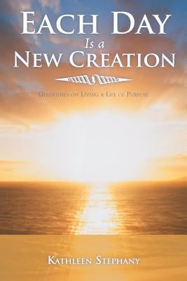 Each Day Is a New Creation: Guidelines on Living a Life of Purpose by Stephany, Kathleen