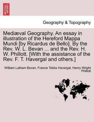 Mediaeval Geography. an Essay in Illustration of the Hereford Mappa Mundi [By Ricardus de Bello]. by the REV. W. L. Bevan ... and the REV. H. W. Phill by Bevan, William Latham