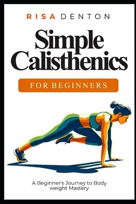 Simple Calisthenics for Beginners: A Beginner's Journey to Bodyweight Mastery by Denton, Risa