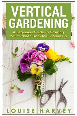 Vertical Gardening: A Beginners Guide To Growing Your Own Vertical Garden by Harvey, Louise