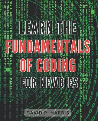 Learn the Fundamentals of Coding for Newbies 2024: Master the Basics of Programming for Beginners: An Essential Guide to Unlocking the World of Coding by Harris, David P.