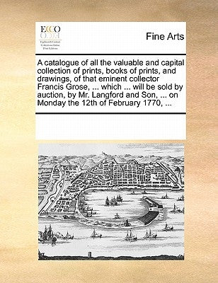 A Catalogue of All the Valuable and Capital Collection of Prints, Books of Prints, and Drawings, of That Eminent Collector Francis Grose, ... Which .. by Multiple Contributors
