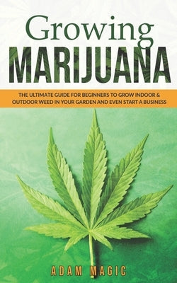 Growing Marijuana: The ultimate guide for beginners to grow indoor & outdoor weed in your garden and even start a business by Magic, Adam