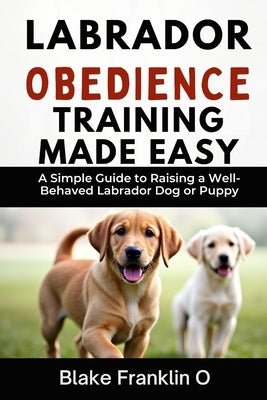 Labrador Obedience Training Made Easy: A Simple Guide To Raising A Well-Behaved Labrador Dog Or Puppy by Franklin O., Blake