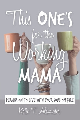 This One's for the Working Mama: Permission to Live with Your Soul on Fire by Alexander, Katie T.