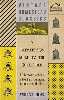 A Beekeeper's Guide to the Queen Bee - A Collection of Articles on Rearing, Housing and Re-Queening the Hive by Various