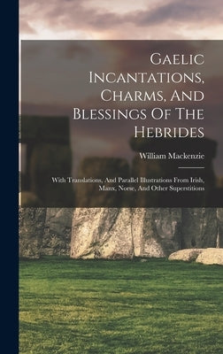 Gaelic Incantations, Charms, And Blessings Of The Hebrides: With Translations, And Parallel Illustrations From Irish, Manx, Norse, And Other Superstit by William MacKenzie (Secretary, Crofters'