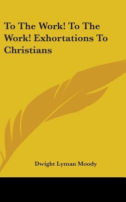 To The Work! To The Work! Exhortations To Christians by Moody, Dwight Lyman