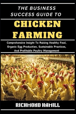 The Business Success Guide to Chicken Farming: Comprehensive Insight To Raising Healthy Fowl, Organic Egg Production, Sustainable Practices, And Profi by Hamill, Richmond