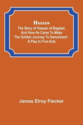 Hassan: the story of Hassan of Bagdad, and how he came to make the golden journey to Samarkand: a play in five acts by Elroy Flecker, James