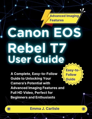 Canon EOS Rebel T7 User Guide: A Complete, Easy-to-Follow Guide to Unlocking Your Camera's Potential with Advanced Imaging Features and Full HD Video, by Carlisle, Emma J.