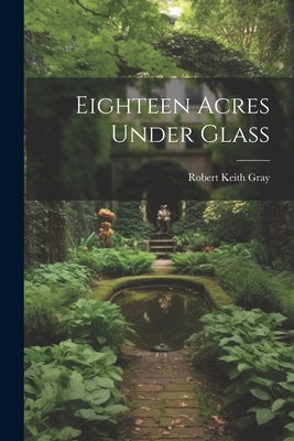 Eighteen Acres Under Glass by Gray, Robert Keith