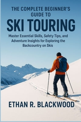 The Complete Beginner's Guide to Ski Touring: Master Essential Skills, Safety Tips, and Adventure Insights for Exploring the Backcountry on Skis by Blackwood, Ethan R.