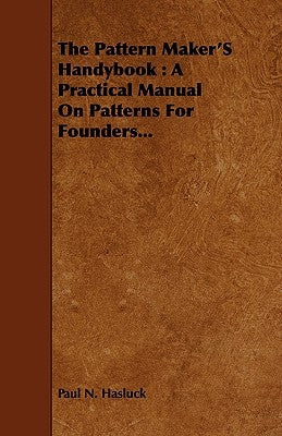 The Pattern Maker's Handybook: A Practical Manual on Patterns for Founders... by Hasluck, Paul N.