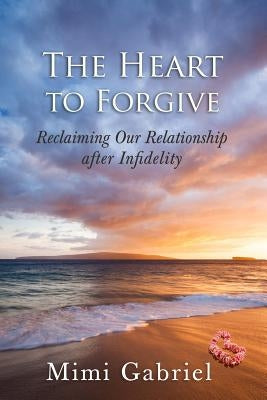 The Heart to Forgive: Reclaiming our relationship after infidelity by Gabriel, Mimi