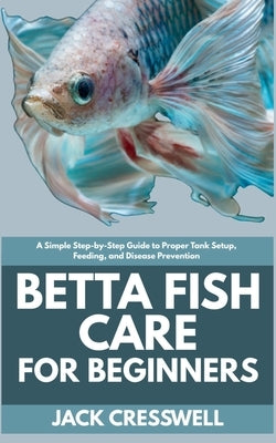 Betta Fish Care for Beginners: A Simple Step-by-Step Guide to Proper Tank Setup, Feeding, and Disease Prevention by Cresswell, Jack