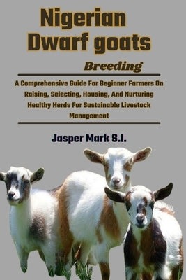 Nigerian Dwarf Goats Breeding: A Comprehensive Guide For Beginner Farmers On Raising, Selecting, Housing, And Nurturing Healthy Herds For Sustainable by Mark S. I., Jasper