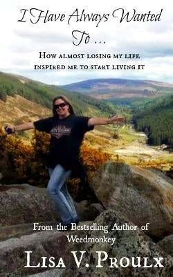 I Have Always Wanted To ...: How almost losing my life inspired me to start living it by Proulx, Lisa V.