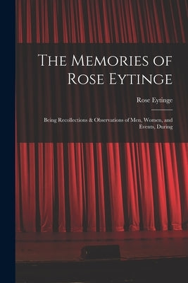 The Memories of Rose Eytinge: Being Recollections & Observations of Men, Women, and Events, During by Eytinge, Rose