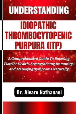 Understanding Idiopathic Thrombocytopenic Purpura (Itp): A Comprehensive Guide To Boosting Platelet Health, Strengthening Immunity, And Managing Sympt by Nathanael, Alvaro