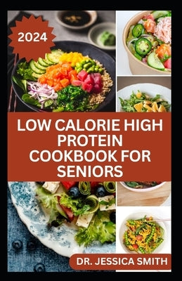 Low Calorie High Protein Cookbook for Seniors: A Complete Guide for Older Adults to Eat Right and Consume Low Calories In Their Meal Includes recipes by Smith, Jessica