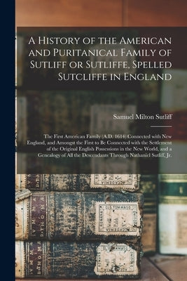 A History of the American and Puritanical Family of Sutliff or Sutliffe, Spelled Sutcliffe in England: the First American Family (A.D. 1614) Connected by Sutliff, Samuel Milton 1855-