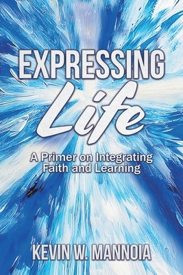 Expressing Life, A Primer on Integrating Faith and Learning by Mannoia, Kevin W.