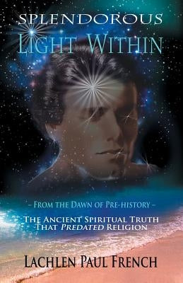 Splendorous Light Within: From the Dawn of Pre-History the Ancient Spiritual Truth that PreDated Religion by French, Lachlen Paul
