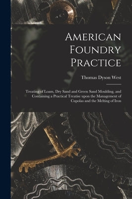 American Foundry Practice: Treating of Loam, Dry Sand and Green Sand Moulding, and Containing a Practical Treatise Upon the Management of Cupolas by West, Thomas Dyson 1851-1915