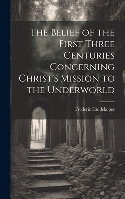 The Belief of the First Three Centuries Concerning Christ's Mission to the Underworld by Huidekoper, Frederic