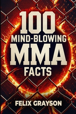 100 Mind-Blowing MMA Facts: 100 Epic Stories from the Most Insane Fights in MMA History by Grayson, Felix