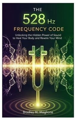 The 528 Hz Frequency Code: Unlocking the Hidden Power of Sound to Heal Your Body and Rewire Your Mind by Maglione, Bradley M.