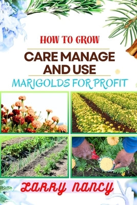 How to Grow Care Manage and Use Marigolds for Profit: Expert Guide To Growing, Caring For, And Profiting From Marigolds - Unveiling The Health And Med by Nancy, Larry