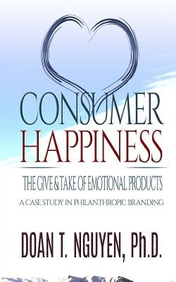 Consumer Happiness: The Give and Take of Emotional Products: A Case Study in Philanthropic Branding by Nguyen Ph. D., Doan T.