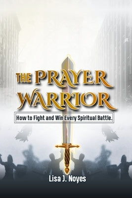 The Prayer Warrior: How To Fight And Win Every Spiritual Battle by Noyes, Lisa J.