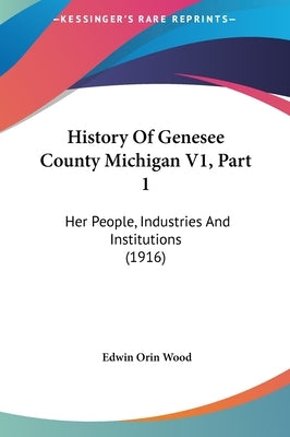 History Of Genesee County Michigan V1, Part 1: Her People, Industries And Institutions (1916) by Wood, Edwin Orin