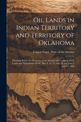 Oil Lands in Indian Territory and Territory of Oklahoma: Hearings Before the Secretary of the Interior On Leasinng of Oil Lands and Natural-Gas Wells. by United States Dept of the Interior