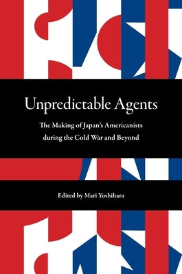 Unpredictable Agents: The Making of Japan's Americanists During the Cold War and Beyond by Yoshihara, Mari