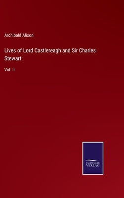 Lives of Lord Castlereagh and Sir Charles Stewart: Vol. II by Alison, Archibald