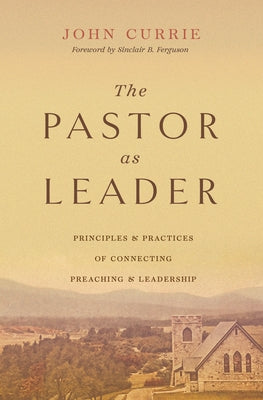 The Pastor as Leader: Principles and Practices for Connecting Preaching and Leadership by Currie, John