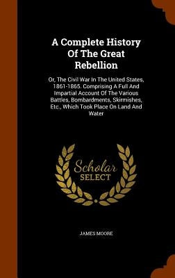 A Complete History Of The Great Rebellion: Or, The Civil War In The United States, 1861-1865. Comprising A Full And Impartial Account Of The Various B by Moore, James