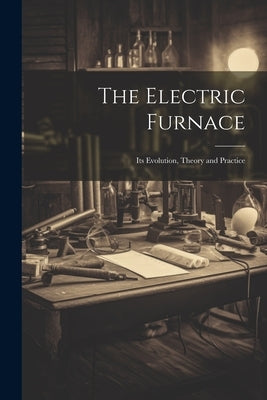 The Electric Furnace: Its Evolution, Theory and Practice by Anonymous