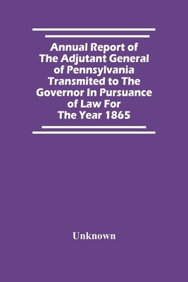 Annual Report Of The Adjutant General Of Pennsylvania Transmited To The Governor In Pursuance Of Law For The Year 1865 by Unknown