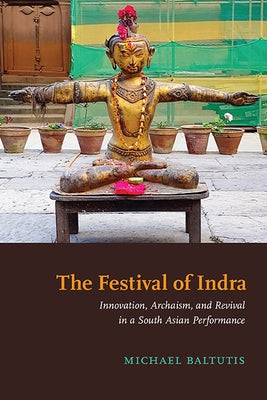 The Festival of Indra: Innovation, Archaism, and Revival in a South Asian Performance by Baltutis, Michael