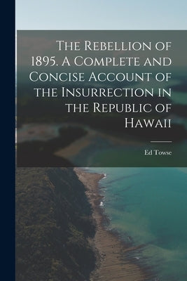 The Rebellion of 1895. A Complete and Concise Account of the Insurrection in the Republic of Hawaii by Towse, Ed B. 1867