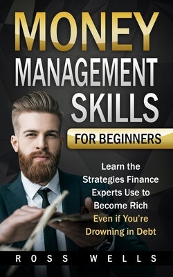 Money Management Skills for Beginners: Learn the Strategies Finance Experts Use to Become Rich - Even if You're Drowning in Debt by Wells, Ross