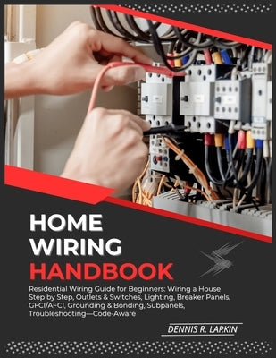 Home Wiring Handbook: Residential Wiring Guide for Beginners: Wiring a House Step by Step, Outlets & Switches, Lighting, Breaker Panels, GFCI/AFCI, Gr by R. Larkin, Dennis