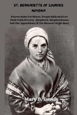 St. Bernadette of Lourdes Novena: Patron Saint For Illness, People Ridiculed For Their Faith, Poverty, Shepherd, Shepherdesses And The Apparitions Of by Garcia, Mary D.